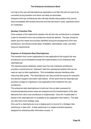 The Enterprise Architecture Book


not map to the new will help determine applications and files that will not need to be
converted during transition and which can likely be eliminated.
Analysis of the two architectures also will help identify data problems that can be
fixed immediately with limited resources and that will result in early, significant return
on investment.


Develop Transition Plan
Once analysis of the relationship between the old and new architectures is complete,
a plan for transition to the new architecture should be defined. The plan should be
based upon the needs and priorities identified during the development of the new
architecture, and should include tasks, timetables, deliverables, costs, and other
resource requirements.


Engineer an Enterprise Data Clearinghouse
The transition from current applications to new applications that support the new
architecture can be facilitated through the implementation of an enterprise data
clearinghouse.
This special-purpose database, based upon the new enterprise architecture,
provides a central store for "cleansed" data from operational systems that can be
used as input to other applications. This immediately reduces interfaces while
improving data quality. The clearinghouse can also provide the source for executive
and decision-support information (see below). At the same time the clearinghouse
provides a bridge for migrating to new applications that implement the new
architecture.
The enterprise data clearinghouse is built over time as data necessary for
functions/projects/business areas are analyzed and the transformation of the data
elements from old to new architecture is implemented. Once the "trusted data" is
stored in the clearinghouse it is available to any application that needs it. The data
can also have more strategic uses.
One use for a clearinghouse is as a staging point or source for a strategic data
warehouse or data mart. A data warehouse is a subject-oriented repository
designed for enterprise-wide information access. It




                                                                                 Page 95
 