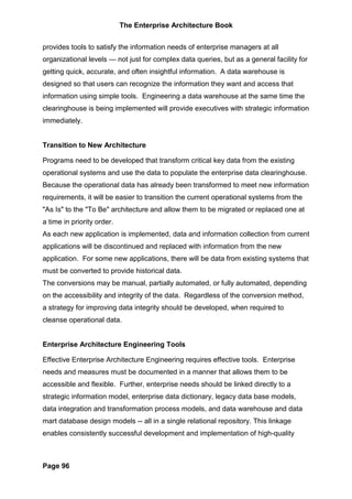 The Enterprise Architecture Book


provides tools to satisfy the information needs of enterprise managers at all
organizational levels — not just for complex data queries, but as a general facility for
getting quick, accurate, and often insightful information. A data warehouse is
designed so that users can recognize the information they want and access that
information using simple tools. Engineering a data warehouse at the same time the
clearinghouse is being implemented will provide executives with strategic information
immediately.


Transition to New Architecture

Programs need to be developed that transform critical key data from the existing
operational systems and use the data to populate the enterprise data clearinghouse.
Because the operational data has already been transformed to meet new information
requirements, it will be easier to transition the current operational systems from the
"As Is" to the "To Be" architecture and allow them to be migrated or replaced one at
a time in priority order.
As each new application is implemented, data and information collection from current
applications will be discontinued and replaced with information from the new
application. For some new applications, there will be data from existing systems that
must be converted to provide historical data.
The conversions may be manual, partially automated, or fully automated, depending
on the accessibility and integrity of the data. Regardless of the conversion method,
a strategy for improving data integrity should be developed, when required to
cleanse operational data.


Enterprise Architecture Engineering Tools

Effective Enterprise Architecture Engineering requires effective tools. Enterprise
needs and measures must be documented in a manner that allows them to be
accessible and flexible. Further, enterprise needs should be linked directly to a
strategic information model, enterprise data dictionary, legacy data base models,
data integration and transformation process models, and data warehouse and data
mart database design models -- all in a single relational repository. This linkage
enables consistently successful development and implementation of high-quality



Page 96
 