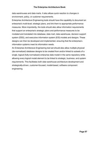 The Enterprise Architecture Book


data warehouses and data marts. It also allows quick reaction to changes in
environment, policy, or customer requirements.
Enterprise Architecture Engineering tools should have the capability to document an
enterprise's multi-level, strategic plans, and link them to appropriate performance
measures. More importantly, the tools should also allow information requirements
that support an enterprise's strategic plans and performance measures to be
modeled and translated into database, data mart, data warehouse, decision support
system (DSS), and executive information system (EIS) models and designs. These
designs can then be developed and implemented, ensuring that the enterprise’s
information systems meet its information needs.
An Enterprise Architecture Engineering tool set should also allow multiple physical
(de-normalized) database designs to be created from and/or linked to subsets of a
single, logical (fully-normalized) enterprise data model in the same repository while
allowing every logical model element to be linked to strategic, business, and system
requirements. This facilitates both data warehouse architecture development and
strategically-driven, customer-focused, model-based, software component
engineering.




                                                                              Page 97
 