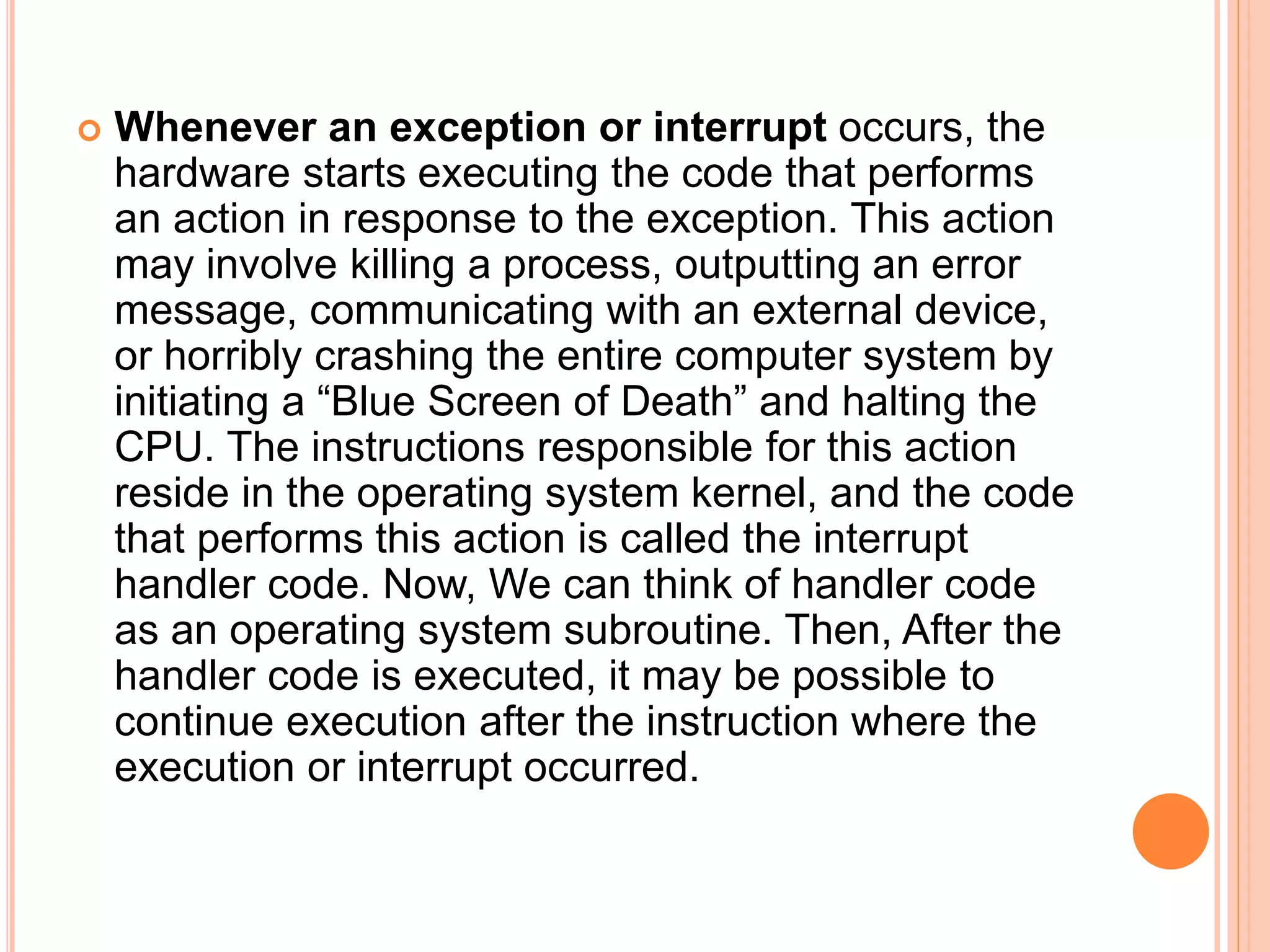  Whenever an exception or interrupt occurs, the
hardware starts executing the code that performs
an action in response to the exception. This action
may involve killing a process, outputting an error
message, communicating with an external device,
or horribly crashing the entire computer system by
initiating a “Blue Screen of Death” and halting the
CPU. The instructions responsible for this action
reside in the operating system kernel, and the code
that performs this action is called the interrupt
handler code. Now, We can think of handler code
as an operating system subroutine. Then, After the
handler code is executed, it may be possible to
continue execution after the instruction where the
execution or interrupt occurred.
 