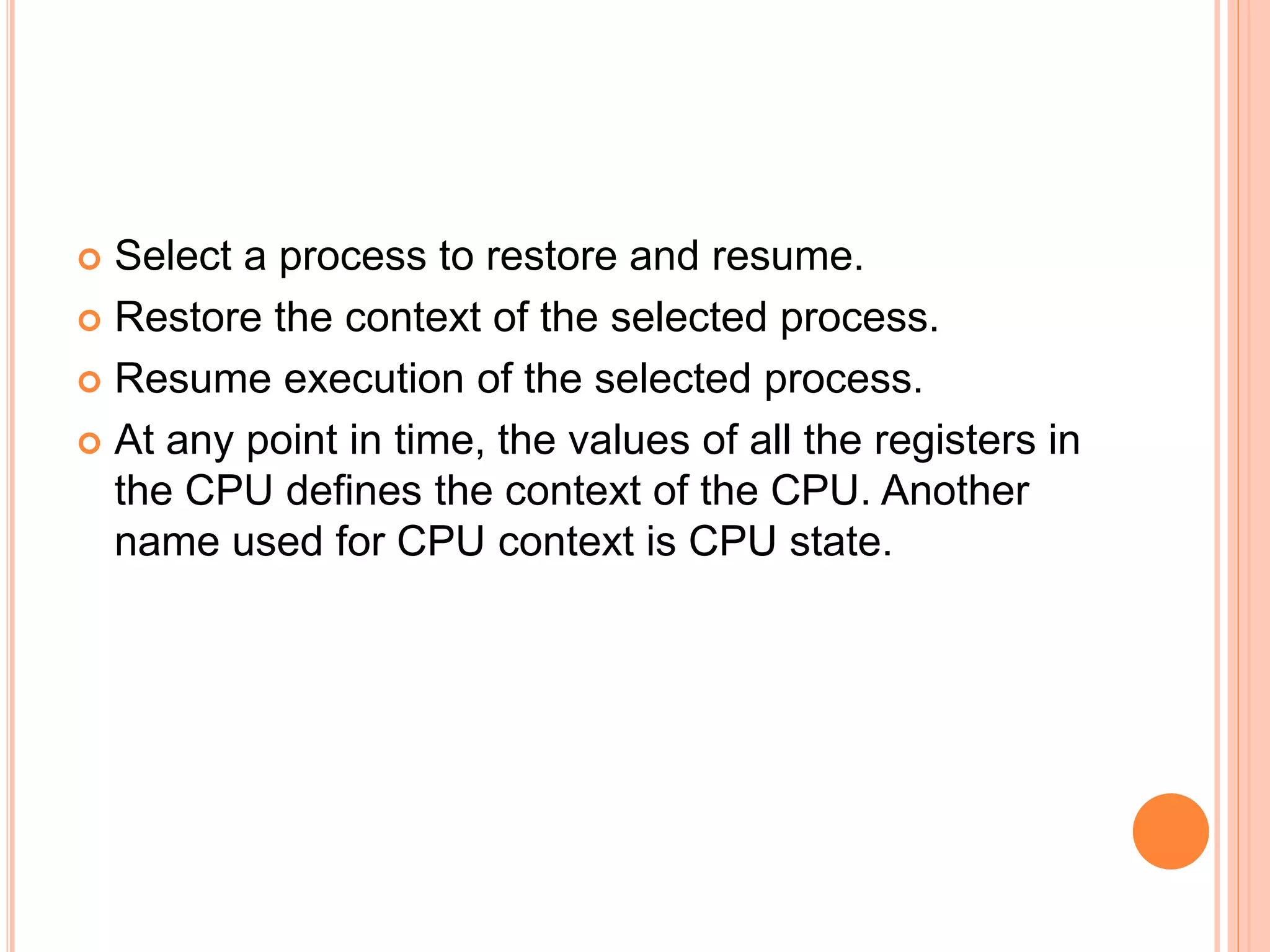  Select a process to restore and resume.
 Restore the context of the selected process.
 Resume execution of the selected process.
 At any point in time, the values of all the registers in
the CPU defines the context of the CPU. Another
name used for CPU context is CPU state.
 