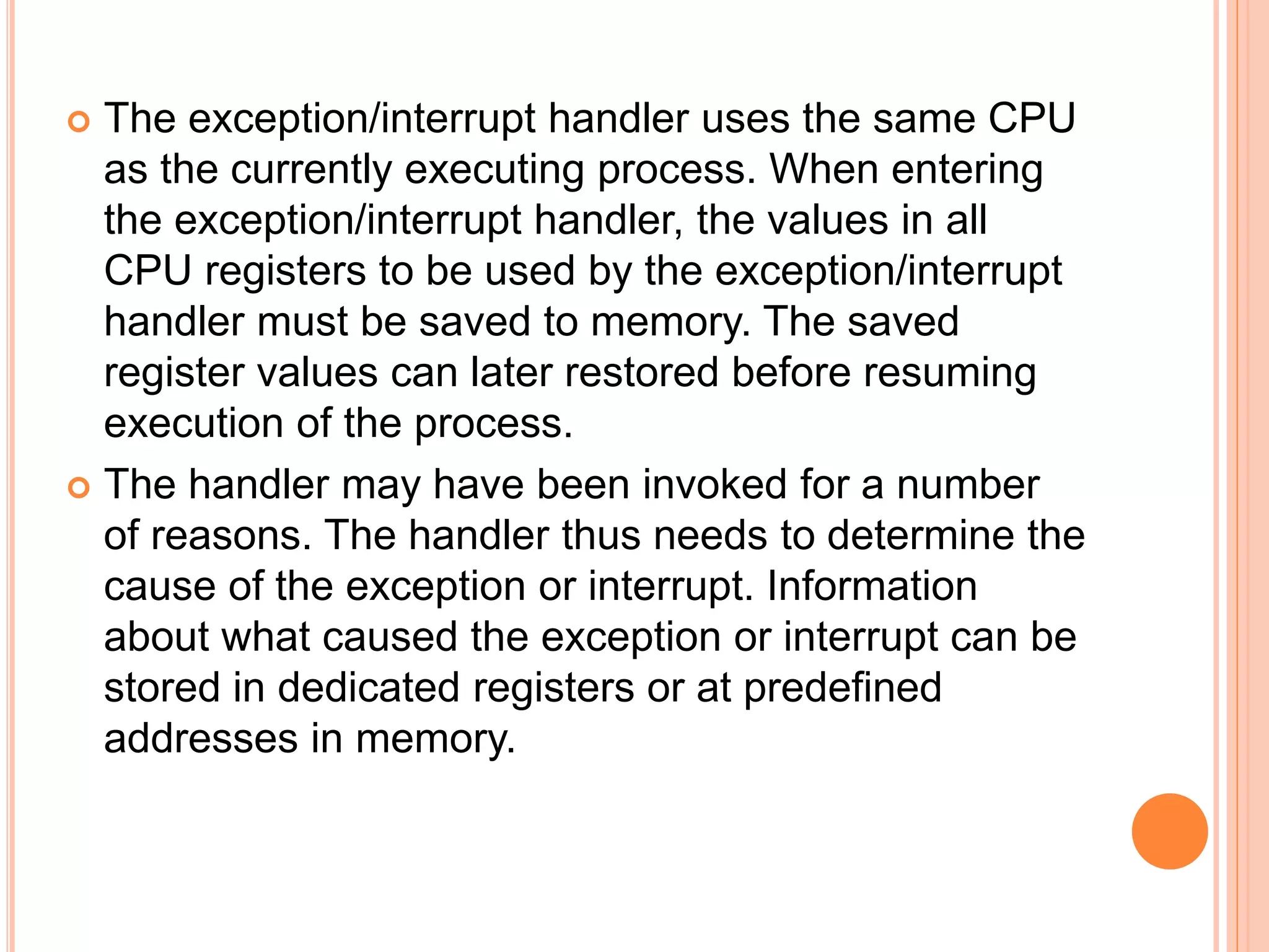  The exception/interrupt handler uses the same CPU
as the currently executing process. When entering
the exception/interrupt handler, the values in all
CPU registers to be used by the exception/interrupt
handler must be saved to memory. The saved
register values can later restored before resuming
execution of the process.
 The handler may have been invoked for a number
of reasons. The handler thus needs to determine the
cause of the exception or interrupt. Information
about what caused the exception or interrupt can be
stored in dedicated registers or at predefined
addresses in memory.
 
