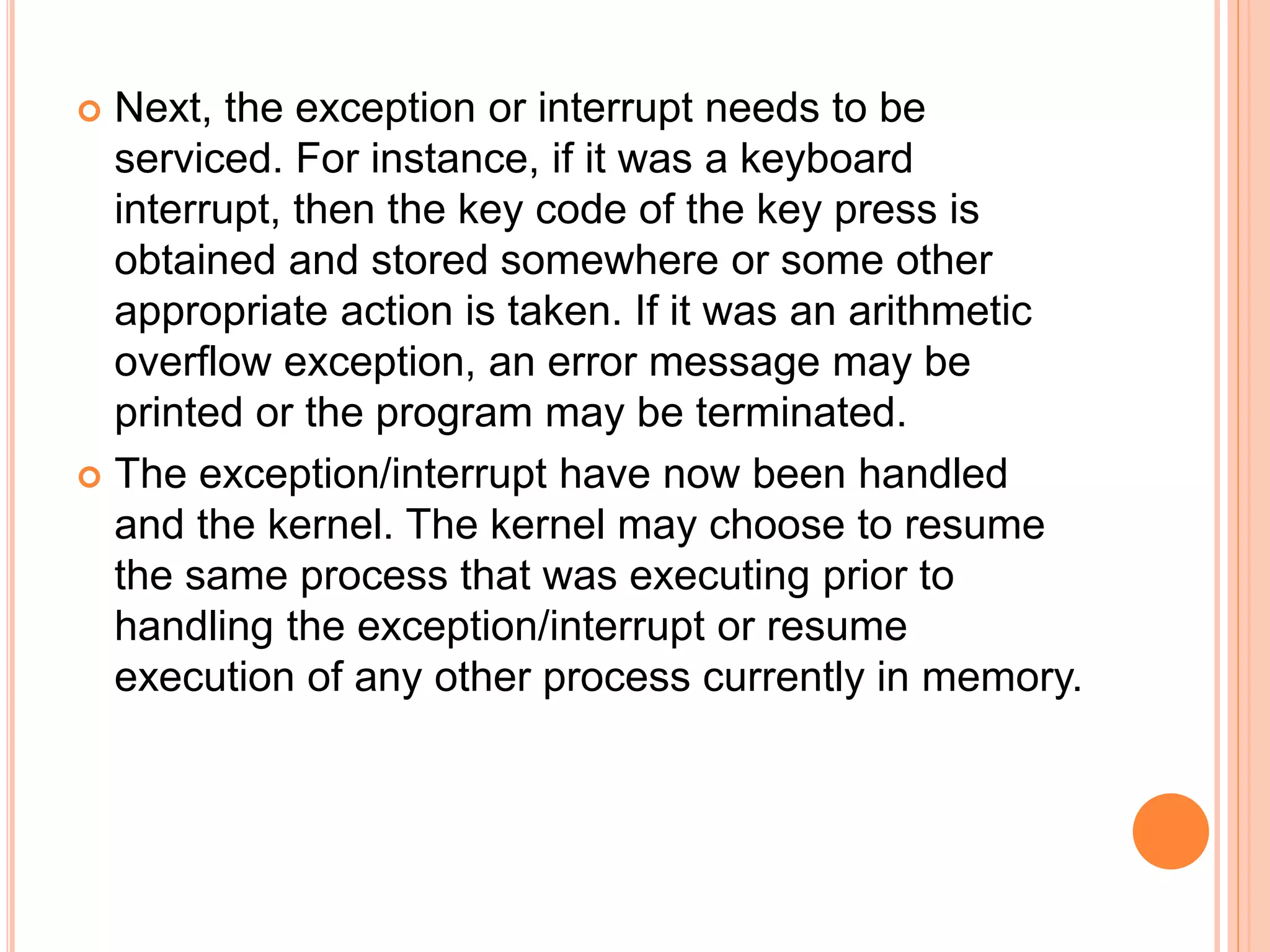  Next, the exception or interrupt needs to be
serviced. For instance, if it was a keyboard
interrupt, then the key code of the key press is
obtained and stored somewhere or some other
appropriate action is taken. If it was an arithmetic
overflow exception, an error message may be
printed or the program may be terminated.
 The exception/interrupt have now been handled
and the kernel. The kernel may choose to resume
the same process that was executing prior to
handling the exception/interrupt or resume
execution of any other process currently in memory.
 
