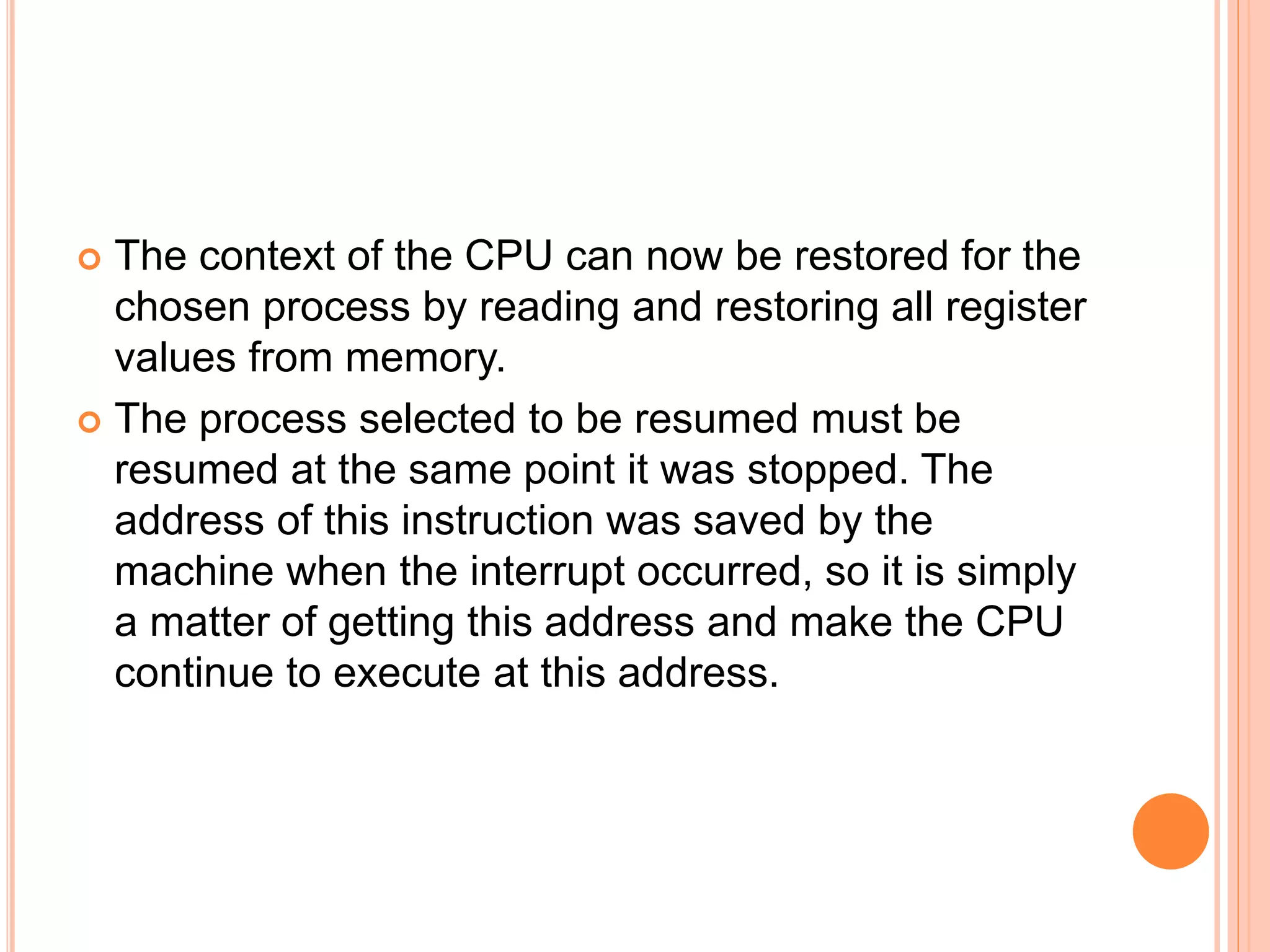  The context of the CPU can now be restored for the
chosen process by reading and restoring all register
values from memory.
 The process selected to be resumed must be
resumed at the same point it was stopped. The
address of this instruction was saved by the
machine when the interrupt occurred, so it is simply
a matter of getting this address and make the CPU
continue to execute at this address.
 