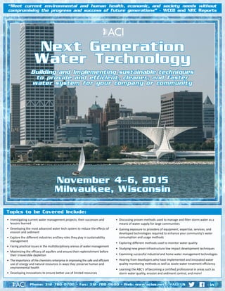 Next Generation Water Technology • Nov. 4-6, 2015
•	 Investigating current water management projects; their successes and
lessons learned
•	 Developing the most advanced water tech system to reduce the effects of
erosion and sediment
•	 Explore the different industries and key roles they play in sustainability
management
•	 Facing practical issues in the multidisciplinary arenas of water management
•	 Maximizing the efficacy of aquifers and ensure their replenishment before
their irreversible depletion
•	 The importance of the chemistry enterprise in improving the safe and efficient
use of energy and natural resources in ways they preserve human and
environmental health
•	 Developing innovations to ensure better use of limited resources
•	 Discussing proven methods used to manage and filter storm water as a
means of water supply for large communities
•	 Gaining exposure to providers of equipment, expertise, services, and
developed technologies required to enhance your community’s water
consumption and usage methods
•	 Exploring different methods used to monitor water quality
•	 Studying new green infrastructure low impact development techniques
•	 Examining successful industrial and home water management technologies
•	 Hearing from developers who have implemented and innovated water
quality monitoring methods as well as waste water treatment efficiency
•	 Learning the ABC’s of becoming a certified professional in areas such as
storm water quality, erosion and sediment control, and more!
Topics to be Covered Include:
Next Generation
Water Technology
Building and Implementing sustainable techniques
to provide and efficient, cleaner, and faster
water system for your company or community
November 4-6, 2015
Milwaukee, Wisconsin
“Meet current environmental and human health, economic, and society needs without
compromising the progress and success of future generations” – WCED and NRC Reports
Phone: 312-780-0700 • Fax: 312-780-0600 • Web: www.acius.net • @ACI_US
 