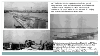 The Charlotte Harbor bridge was financed by a special
bridge and road taxing district comprised of Punta Gorda &
Charlotte Harbor communities. Work started with a
causeway at the foot of Nesbit St. and was used as a staging
area. Work was interrupted by World War I.
DeSoto county commissioners John Hagan Sr. and William
M. Whitten restarted bridge construction two years after
the war ended when steel and concrete again became
available. The last section of concrete was poured June 28,
1921. The bridge opened to traffic on July 4th.
 
