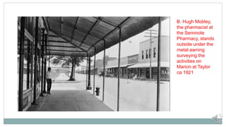 B. Hugh Mobley,
the pharmacist at
the Seminole
Pharmacy, stands
outside under the
metal awning
surveying the
activities on
Marion at Taylor
ca 1921
 