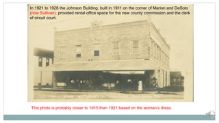 In 1921 to 1928 the Johnson Building, built in 1911 on the corner of Marion and DeSoto
(now Sullivan), provided rental office space for the new county commission and the clerk
of circuit court.
This photo is probably closer to 1915 than 1921 based on the woman’s dress.
 