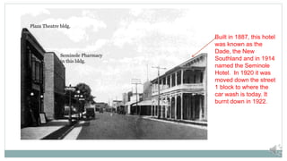 Plaza Theatre bldg.
Seminole Pharmacy
in this bldg.
Built in 1887, this hotel
was known as the
Dade, the New
Southland and in 1914
named the Seminole
Hotel. In 1920 it was
moved down the street
1 block to where the
car wash is today. It
burnt down in 1922.
 