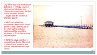 City Wharf was built at the foot of
DeSoto St in 1908 by volunteer
labor and contributions from
citizens of the community. DeSoto
St was renamed Sullivan
…maybe after the creation of
Charlotte County.
In 1916 the Ladies Civic
Improvement Association raised
$2,000 to add a bath house on
the wharf so that saltwater
bathing could be one of the
attractions of Punta Gorda every
day of the year.
In 1919 the group published a
booklet Punta Gorda, Where Life
is Worth Living. In words and
pictures, they extolled the city’s
virtues.
 