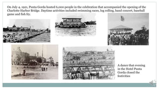 On July 4, 1921, Punta Gorda hosted 6,000 people in the celebration that accompanied the opening of the
Charlotte Harbor Bridge. Daytime activities included swimming races, log rolling, band concert, baseball
game and fish fry.
A dance that evening
in the Hotel Punta
Gorda closed the
festivities
 