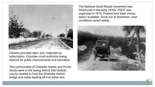 The National Good Roads movement was
introduced in the early 1910s. FDOT was
organized in 1915. Federal and state money
wasn’t available. Once out of downtown, road
conditions varied widely.
Citizens provided labor and materials by
subscription. Counties could authorize taxing
districts for public improvements and education.
The communities of Charlotte Harbor and Punta
Gorda were in the taxing district that DeSoto
county created to fund the Charlotte Harbor
bridge and roads leading off it at either end.
 