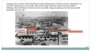 Cooper Hardware
Drug Store
Merchant Bank
Imagine you’re in tower of the Hotel Punta Gorda looking down on Marion Avenue. King Street is to
your left; Taylor Street, to your right. The next few slides will show street-level views of these
buildings. Note that Marion Avenue has two-way traffic. Diagonal parking on the far side; parallel
parking on the near side.
Grocer&
Millinery
Barber &
Pool Rm
 
