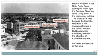 Back in the tower of the
Hotel Punta Gorda
looking out to our right,
the Seminole Pharmacy
is the “Drug Store” in
the near center building.
This photo is ca.1925
because the Charlotte
Bay Hotel is the
imposing structure in
the center. Johnson
Building is where
Landsberg-Bennett &
the Chamber of
Commerce are now.
Let’s take a closer look
at that area.
Movie Theater
Johnson Bldg.
Seminole Drugs
 