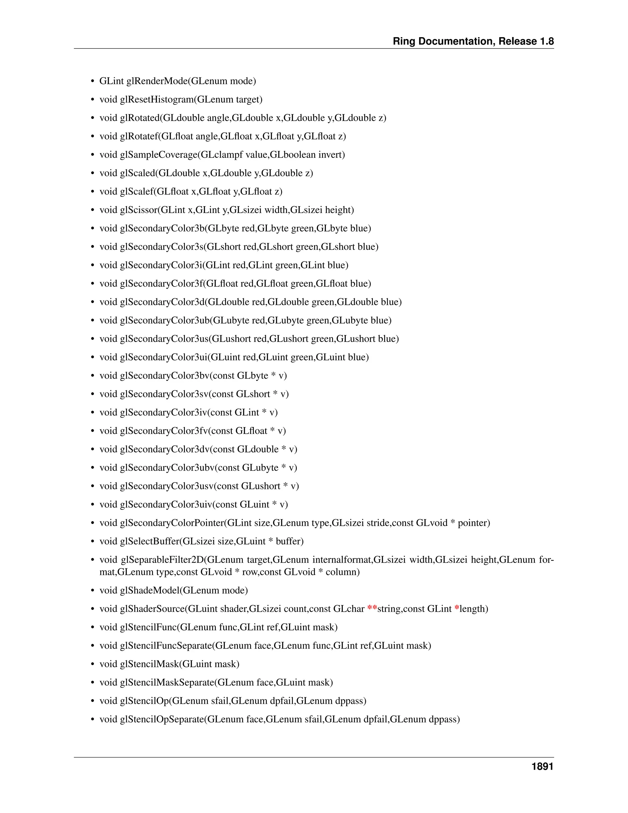 Ring Documentation, Release 1.8
• GLint glRenderMode(GLenum mode)
• void glResetHistogram(GLenum target)
• void glRotated(GLdouble angle,GLdouble x,GLdouble y,GLdouble z)
• void glRotatef(GLﬂoat angle,GLﬂoat x,GLﬂoat y,GLﬂoat z)
• void glSampleCoverage(GLclampf value,GLboolean invert)
• void glScaled(GLdouble x,GLdouble y,GLdouble z)
• void glScalef(GLﬂoat x,GLﬂoat y,GLﬂoat z)
• void glScissor(GLint x,GLint y,GLsizei width,GLsizei height)
• void glSecondaryColor3b(GLbyte red,GLbyte green,GLbyte blue)
• void glSecondaryColor3s(GLshort red,GLshort green,GLshort blue)
• void glSecondaryColor3i(GLint red,GLint green,GLint blue)
• void glSecondaryColor3f(GLﬂoat red,GLﬂoat green,GLﬂoat blue)
• void glSecondaryColor3d(GLdouble red,GLdouble green,GLdouble blue)
• void glSecondaryColor3ub(GLubyte red,GLubyte green,GLubyte blue)
• void glSecondaryColor3us(GLushort red,GLushort green,GLushort blue)
• void glSecondaryColor3ui(GLuint red,GLuint green,GLuint blue)
• void glSecondaryColor3bv(const GLbyte * v)
• void glSecondaryColor3sv(const GLshort * v)
• void glSecondaryColor3iv(const GLint * v)
• void glSecondaryColor3fv(const GLﬂoat * v)
• void glSecondaryColor3dv(const GLdouble * v)
• void glSecondaryColor3ubv(const GLubyte * v)
• void glSecondaryColor3usv(const GLushort * v)
• void glSecondaryColor3uiv(const GLuint * v)
• void glSecondaryColorPointer(GLint size,GLenum type,GLsizei stride,const GLvoid * pointer)
• void glSelectBuffer(GLsizei size,GLuint * buffer)
• void glSeparableFilter2D(GLenum target,GLenum internalformat,GLsizei width,GLsizei height,GLenum for-
mat,GLenum type,const GLvoid * row,const GLvoid * column)
• void glShadeModel(GLenum mode)
• void glShaderSource(GLuint shader,GLsizei count,const GLchar **string,const GLint *length)
• void glStencilFunc(GLenum func,GLint ref,GLuint mask)
• void glStencilFuncSeparate(GLenum face,GLenum func,GLint ref,GLuint mask)
• void glStencilMask(GLuint mask)
• void glStencilMaskSeparate(GLenum face,GLuint mask)
• void glStencilOp(GLenum sfail,GLenum dpfail,GLenum dppass)
• void glStencilOpSeparate(GLenum face,GLenum sfail,GLenum dpfail,GLenum dppass)
1891
 