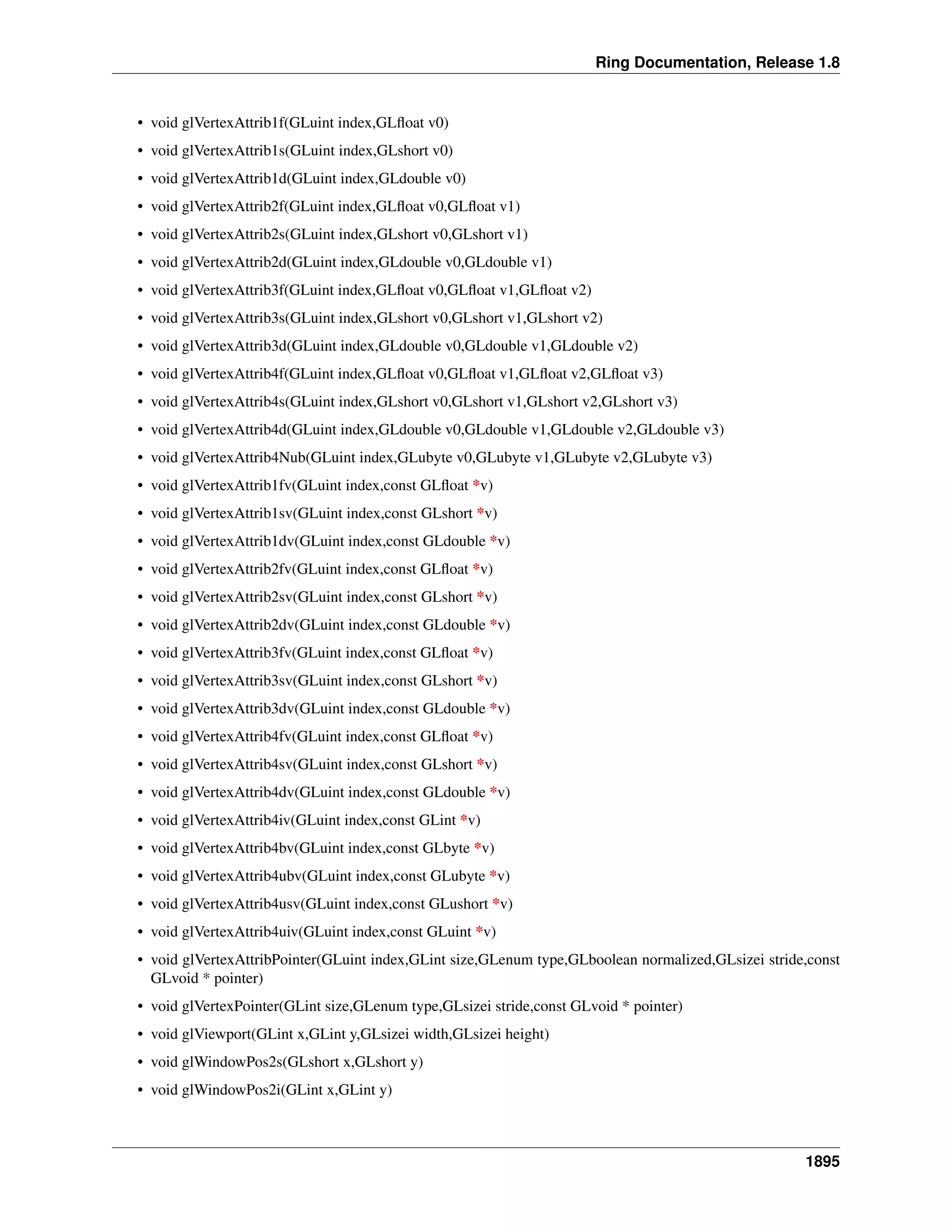 Ring Documentation, Release 1.8
• void glVertexAttrib1f(GLuint index,GLﬂoat v0)
• void glVertexAttrib1s(GLuint index,GLshort v0)
• void glVertexAttrib1d(GLuint index,GLdouble v0)
• void glVertexAttrib2f(GLuint index,GLﬂoat v0,GLﬂoat v1)
• void glVertexAttrib2s(GLuint index,GLshort v0,GLshort v1)
• void glVertexAttrib2d(GLuint index,GLdouble v0,GLdouble v1)
• void glVertexAttrib3f(GLuint index,GLﬂoat v0,GLﬂoat v1,GLﬂoat v2)
• void glVertexAttrib3s(GLuint index,GLshort v0,GLshort v1,GLshort v2)
• void glVertexAttrib3d(GLuint index,GLdouble v0,GLdouble v1,GLdouble v2)
• void glVertexAttrib4f(GLuint index,GLﬂoat v0,GLﬂoat v1,GLﬂoat v2,GLﬂoat v3)
• void glVertexAttrib4s(GLuint index,GLshort v0,GLshort v1,GLshort v2,GLshort v3)
• void glVertexAttrib4d(GLuint index,GLdouble v0,GLdouble v1,GLdouble v2,GLdouble v3)
• void glVertexAttrib4Nub(GLuint index,GLubyte v0,GLubyte v1,GLubyte v2,GLubyte v3)
• void glVertexAttrib1fv(GLuint index,const GLﬂoat *v)
• void glVertexAttrib1sv(GLuint index,const GLshort *v)
• void glVertexAttrib1dv(GLuint index,const GLdouble *v)
• void glVertexAttrib2fv(GLuint index,const GLﬂoat *v)
• void glVertexAttrib2sv(GLuint index,const GLshort *v)
• void glVertexAttrib2dv(GLuint index,const GLdouble *v)
• void glVertexAttrib3fv(GLuint index,const GLﬂoat *v)
• void glVertexAttrib3sv(GLuint index,const GLshort *v)
• void glVertexAttrib3dv(GLuint index,const GLdouble *v)
• void glVertexAttrib4fv(GLuint index,const GLﬂoat *v)
• void glVertexAttrib4sv(GLuint index,const GLshort *v)
• void glVertexAttrib4dv(GLuint index,const GLdouble *v)
• void glVertexAttrib4iv(GLuint index,const GLint *v)
• void glVertexAttrib4bv(GLuint index,const GLbyte *v)
• void glVertexAttrib4ubv(GLuint index,const GLubyte *v)
• void glVertexAttrib4usv(GLuint index,const GLushort *v)
• void glVertexAttrib4uiv(GLuint index,const GLuint *v)
• void glVertexAttribPointer(GLuint index,GLint size,GLenum type,GLboolean normalized,GLsizei stride,const
GLvoid * pointer)
• void glVertexPointer(GLint size,GLenum type,GLsizei stride,const GLvoid * pointer)
• void glViewport(GLint x,GLint y,GLsizei width,GLsizei height)
• void glWindowPos2s(GLshort x,GLshort y)
• void glWindowPos2i(GLint x,GLint y)
1895
 