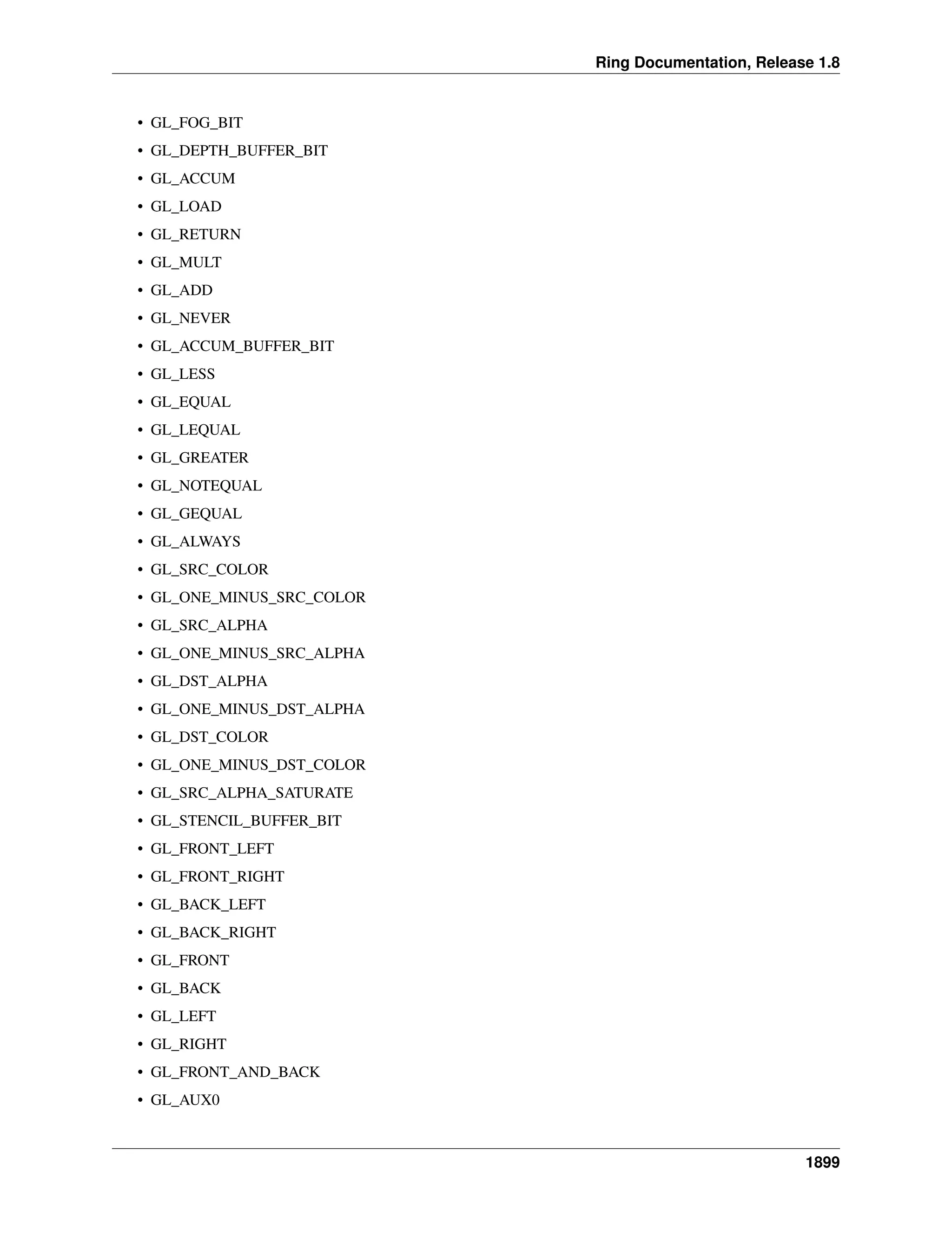 Ring Documentation, Release 1.8
• GL_FOG_BIT
• GL_DEPTH_BUFFER_BIT
• GL_ACCUM
• GL_LOAD
• GL_RETURN
• GL_MULT
• GL_ADD
• GL_NEVER
• GL_ACCUM_BUFFER_BIT
• GL_LESS
• GL_EQUAL
• GL_LEQUAL
• GL_GREATER
• GL_NOTEQUAL
• GL_GEQUAL
• GL_ALWAYS
• GL_SRC_COLOR
• GL_ONE_MINUS_SRC_COLOR
• GL_SRC_ALPHA
• GL_ONE_MINUS_SRC_ALPHA
• GL_DST_ALPHA
• GL_ONE_MINUS_DST_ALPHA
• GL_DST_COLOR
• GL_ONE_MINUS_DST_COLOR
• GL_SRC_ALPHA_SATURATE
• GL_STENCIL_BUFFER_BIT
• GL_FRONT_LEFT
• GL_FRONT_RIGHT
• GL_BACK_LEFT
• GL_BACK_RIGHT
• GL_FRONT
• GL_BACK
• GL_LEFT
• GL_RIGHT
• GL_FRONT_AND_BACK
• GL_AUX0
1899
 