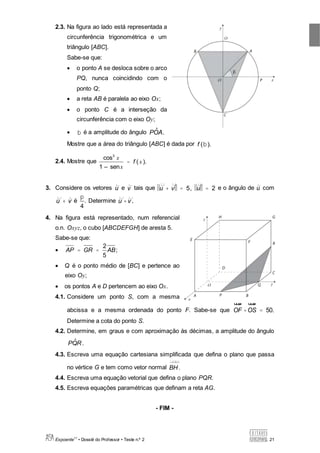 Expoente11
• Dossiê do Professor • Teste n.º 2 21
2.3. Na figura ao lado está representada a
circunferência trigonométrica e um
triângulo [ABC].
Sabe-se que:
 o ponto A se desloca sobre o arco
PQ, nunca coincidindo com o
ponto Q;
 a reta AB é paralela ao eixo Ox;
 o ponto C é a interseção da
circunferência com o eixo Oy;
 b é a amplitude do ângulo P ˆOA.
Mostre que a área do triângulo [ABC] é dada por f (b).
2.4. Mostre que
cos3
x
1 – senx
= f ( x ).
3. Considere os vetores u e v tais que u + v = 5, u = 2 e o ângulo de u com
u + v é
p
4
. Determine u × v .
4. Na figura está representado, num referencial
o.n. Oxyz, o cubo [ABCDEFGH] de aresta 5.
Sabe-se que:
 AP = GR =
2
5
AB;
 Q é o ponto médio de [BC] e pertence ao
eixo Oy;
 os pontos A e D pertencem ao eixo Ox.
4.1. Considere um ponto S, com a mesma
abcissa e a mesma ordenada do ponto F. Sabe-se que OF
u ruu
× OS
u ruu
= 50.
Determine a cota do ponto S.
4.2. Determine, em graus e com aproximação às décimas, a amplitude do ângulo
P ˆQR.
4.3. Escreva uma equação cartesiana simplificada que defina o plano que passa
no vértice G e tem como vetor normal BH.
4.4. Escreva uma equação vetorial que defina o plano PQR.
4.5. Escreva equações paramétricas que definam a reta AG.
- FIM -
 