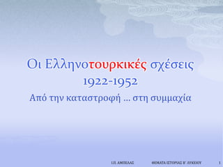 Οι Ελληνοτουρκικές σχέσεις
        1922-1952
Από την καταςτροφή … ςτη ςυμμαχία




                Ι.Π. ΑΜΠΕΛΑ΢   ΘΕΜΑΣΑ Ι΢ΣΟΡΙΑ΢ Β΄ ΛΤΚΕΙΟΤ   1
 