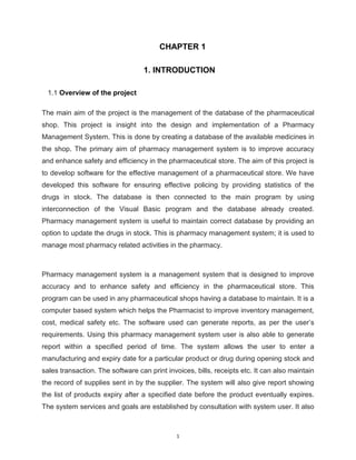 1
CHAPTER 1
1. INTRODUCTION
1.1 Overview of the project
The main aim of the project is the management of the database of the pharmaceutical
shop. This project is insight into the design and implementation of a Pharmacy
Management System. This is done by creating a database of the available medicines in
the shop. The primary aim of pharmacy management system is to improve accuracy
and enhance safety and efficiency in the pharmaceutical store. The aim of this project is
to develop software for the effective management of a pharmaceutical store. We have
developed this software for ensuring effective policing by providing statistics of the
drugs in stock. The database is then connected to the main program by using
interconnection of the Visual Basic program and the database already created.
Pharmacy management system is useful to maintain correct database by providing an
option to update the drugs in stock. This is pharmacy management system; it is used to
manage most pharmacy related activities in the pharmacy.
Pharmacy management system is a management system that is designed to improve
accuracy and to enhance safety and efficiency in the pharmaceutical store. This
program can be used in any pharmaceutical shops having a database to maintain. It is a
computer based system which helps the Pharmacist to improve inventory management,
cost, medical safety etc. The software used can generate reports, as per the user’s
requirements. Using this pharmacy management system user is also able to generate
report within a specified period of time. The system allows the user to enter a
manufacturing and expiry date for a particular product or drug during opening stock and
sales transaction. The software can print invoices, bills, receipts etc. It can also maintain
the record of supplies sent in by the supplier. The system will also give report showing
the list of products expiry after a specified date before the product eventually expires.
The system services and goals are established by consultation with system user. It also
 