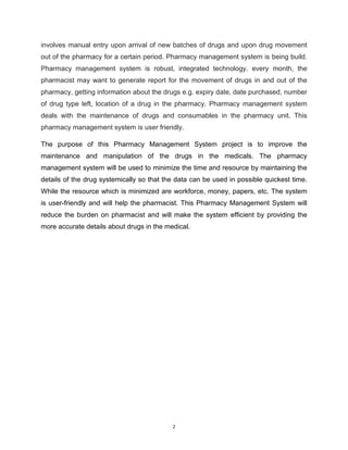 2
involves manual entry upon arrival of new batches of drugs and upon drug movement
out of the pharmacy for a certain period. Pharmacy management system is being build.
Pharmacy management system is robust, integrated technology. every month, the
pharmacist may want to generate report for the movement of drugs in and out of the
pharmacy, getting information about the drugs e.g. expiry date, date purchased, number
of drug type left, location of a drug in the pharmacy. Pharmacy management system
deals with the maintenance of drugs and consumables in the pharmacy unit. This
pharmacy management system is user friendly.
The purpose of this Pharmacy Management System project is to improve the
maintenance and manipulation of the drugs in the medicals. The pharmacy
management system will be used to minimize the time and resource by maintaining the
details of the drug systemically so that the data can be used in possible quickest time.
While the resource which is minimized are workforce, money, papers, etc. The system
is user-friendly and will help the pharmacist. This Pharmacy Management System will
reduce the burden on pharmacist and will make the system efficient by providing the
more accurate details about drugs in the medical.
 