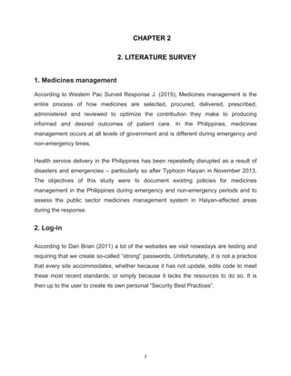 3
CHAPTER 2
2. LITERATURE SURVEY
1. Medicines management
According to Western Pac Surveil Response J. (2015), Medicines management is the
entire process of how medicines are selected, procured, delivered, prescribed,
administered and reviewed to optimize the contribution they make to producing
informed and desired outcomes of patient care. In the Philippines, medicines
management occurs at all levels of government and is different during emergency and
non-emergency times.
Health service delivery in the Philippines has been repeatedly disrupted as a result of
disasters and emergencies – particularly so after Typhoon Haiyan in November 2013.
The objectives of this study were to document existing policies for medicines
management in the Philippines during emergency and non-emergency periods and to
assess the public sector medicines management system in Haiyan-affected areas
during the response.
2. Log-in
According to Dan Brian (2011) a lot of the websites we visit nowadays are testing and
requiring that we create so-called “strong” passwords. Unfortunately, it is not a practice
that every site accommodates, whether because it has not update, edits code to meet
these most recent standards, or simply because it lacks the resources to do so. It is
then up to the user to create its own personal “Security Best Practices”.
 