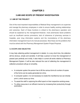 6
CHAPTER 3
3.AIM AND SCOPE OF PRESENT INVESTIGATION
3.1 AIM OF THE PROJECT
One of the most important responsibilities of Medical Shop management is to supervise
and manage the pharmacy employees in order to ensure healthy working relationships
and outcomes. Each of these functions is critical to the pharmacy’s operation and
should be explained by the management.However, most pharmacies faced problems
such as insufficient service promotions, lack of coherence of pharmacy services in
hospitals, poor drug information systems and the inconsistency of the pharmacy
information management due to its manual processes. Now these are the problems that
must be solved with this Pharmacy Management System Project Proposal.
3.2 SCOPE AND OBJECTIVE
It may help collecting perfect management in details. In a very short time, the collection
will be obvious, simple and sensible. It will help a person to know the management of
passed year perfectly and vividly. It also helps in current all works relative to Pharmacy
Management System. It will be also reduced the cost of collecting the management &
collection procedure will go on smoothly.
 In computer system the person has to fill the various forms & number of copies
of the forms can be easily generated at a time.
 In computer system, it is not necessary to create the manifest but we can directly
print it, which saves our time.
 To assist the staff in capturing the effort spent on their respective working areas.
 To utilize resources in an efficient manner by increasing their productivity through
automation.
 