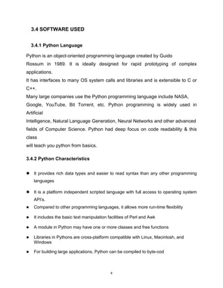 8
3.4 SOFTWARE USED
3.4.1 Python Language
Python is an object-oriented programming language created by Guido
Rossum in 1989. It is ideally designed for rapid prototyping of complex
applications.
It has interfaces to many OS system calls and libraries and is extensible to C or
C++.
Many large companies use the Python programming language include NASA,
Google, YouTube, Bit Torrent, etc. Python programming is widely used in
Artificial
Intelligence, Natural Language Generation, Neural Networks and other advanced
fields of Computer Science. Python had deep focus on code readability & this
class
will teach you python from basics.
3.4.2 Python Characteristics
 It provides rich data types and easier to read syntax than any other programming
languages
 It is a platform independent scripted language with full access to operating system
API’s.
 Compared to other programming languages, it allows more run-time flexibility
 It includes the basic text manipulation facilities of Perl and Awk
 A module in Python may have one or more classes and free functions
 Libraries in Pythons are cross-platform compatible with Linux, Macintosh, and
Windows
 For building large applications, Python can be compiled to byte-cod
 