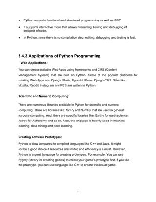 9
 Python supports functional and structured programming as well as OOP
 It supports interactive mode that allows interacting Testing and debugging of
snippets of code.
 In Python, since there is no compilation step, editing, debugging and testing is fast.
3.4.3 Applications of Python Programming
Web Applications:
You can create scalable Web Apps using frameworks and CMS (Content
Management System) that are built on Python. Some of the popular platforms for
creating Web Apps are: Django, Flask, Pyramid, Plone, Django CMS. Sites like
Mozilla, Reddit, Instagram and PBS are written in Python.
Scientific and Numeric Computing:
There are numerous libraries available in Python for scientific and numeric
computing. There are libraries like: SciPy and NumPy that are used in general
purpose computing. And, there are specific libraries like: Earthy for earth science,
Astray for Astronomy and so on. Also, the language is heavily used in machine
learning, data mining and deep learning.
Creating software Prototypes:
Python is slow compared to compiled languages like C++ and Java. It might
not be a good choice if resources are limited and efficiency is a must. However,
Python is a great language for creating prototypes. For example: You can use
Pygmy (library for creating games) to create your game's prototype first. If you like
the prototype, you can use language like C++ to create the actual game.
 