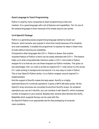 10
Good Language to Teach Programming:
Python is used by many companies to teach programming to kids and
newbies. It is a good language with a lot of features and capabilities. Yet, it's one of
the easiest languages to learn because of its simple easy-to-use syntax.
3.4.4 OpenCV Package
Python is a general-purpose programming language started by Guido van
Rossum, which became very popular in short time mainly because of its simplicity
and code readability. It enables the programmer to express his ideas in fewer lines
of code without reducing any readability.
Compared to other languages like C/C++, Python is slower. But another
important feature of Python is that it can be easily extended with C/C++. This feature
helps us to write computationally intensive codes in C/C++ and create a Python.
wrapper for it so that we can use these wrappers as Python modules. This gives us
two advantages: first, our code is as fast as original C/C++ code (since it is the actual
C++ code working in background) and second, it is very easy to code in Python.
This is how OpenCV-Python works, it is a Python wrapper around original C++
implementation.
And the support of NumPy makes the task easier. NumPy is a highly
optimized library for numerical operations. It gives a MATLAB-style syntax. All the
OpenCV array structures are converted to-and-from NumPy arrays. So whatever
operations you can do in NumPy, you can combine it with OpenCV, which increases
number of weapons in your arsenal. Besides that, several other libraries like SciPy,
Matplotlib which supports Numpy can be used with this.
So OpenCV-Python is an appropriate tool for fast prototyping of computer
vision problems.
 