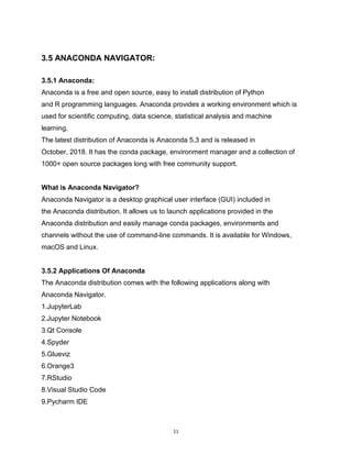 11
3.5 ANACONDA NAVIGATOR:
3.5.1 Anaconda:
Anaconda is a free and open source, easy to install distribution of Python
and R programming languages. Anaconda provides a working environment which is
used for scientific computing, data science, statistical analysis and machine
learning.
The latest distribution of Anaconda is Anaconda 5.3 and is released in
October, 2018. It has the conda package, environment manager and a collection of
1000+ open source packages long with free community support.
What is Anaconda Navigator?
Anaconda Navigator is a desktop graphical user interface (GUI) included in
the Anaconda distribution. It allows us to launch applications provided in the
Anaconda distribution and easily manage conda packages, environments and
channels without the use of command-line commands. It is available for Windows,
macOS and Linux.
3.5.2 Applications Of Anaconda
The Anaconda distribution comes with the following applications along with
Anaconda Navigator.
1.JupyterLab
2.Jupyter Notebook
3.Qt Console
4.Spyder
5.Glueviz
6.Orange3
7.RStudio
8.Visual Studio Code
9.Pycharm IDE
 