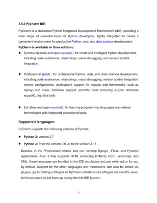 12
3.5.3 Pycharm IDE:
PyCharm is a dedicated Python Integrated Development Environment (IDE) providing a
wide range of essential tools for Python developers, tightly integrated to create a
convenient environment for productive Python, web, and data science development.
PyCharm is available in three editions:
 Community (free and open-sourced): for smart and intelligent Python development,
including code assistance, refactorings, visual debugging, and version control
integration.
 Professional (paid) : for professional Python, web, and data science development,
including code assistance, refactorings, visual debugging, version control integration,
remote configurations, deployment, support for popular web frameworks, such as
Django and Flask, database support, scientific tools (including Jupyter notebook
support), big data tools.
 Edu (free and open-sourced): for learning programming languages and related
technologies with integrated educational tools.
Supported languages:
PyCharm supports the following versions of Python:
 Python 2: version 2.7
 Python 3: from the version 3.6 up to the version 3.11
Besides, in the Professional edition, one can develop Django , Flask, and Pyramid
applications. Also, it fully supports HTML (including HTML5), CSS, JavaScript, and
XML: these languages are bundled in the IDE via plugins and are switched on for you
by default. Support for the other languages and frameworks can also be added via
plugins (go to Settings | Plugins or PyCharm | Preferences | Plugins for macOS users,
to find out more or set them up during the first IDE launch).
 
