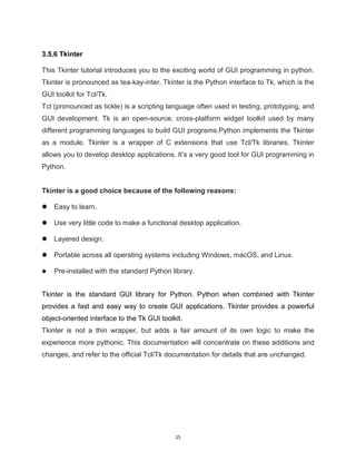 15
3.5.6 Tkinter
This Tkinter tutorial introduces you to the exciting world of GUI programming in python.
Tkinter is pronounced as tea-kay-inter. Tkinter is the Python interface to Tk, which is the
GUI toolkit for Tcl/Tk.
Tcl (pronounced as tickle) is a scripting language often used in testing, prototyping, and
GUI development. Tk is an open-source, cross-platform widget toolkit used by many
different programming languages to build GUI programs.Python implements the Tkinter
as a module. Tkinter is a wrapper of C extensions that use Tcl/Tk libraries. Tkinter
allows you to develop desktop applications. It’s a very good tool for GUI programming in
Python.
Tkinter is a good choice because of the following reasons:
 Easy to learn.
 Use very little code to make a functional desktop application.
 Layered design.
 Portable across all operating systems including Windows, macOS, and Linux.
 Pre-installed with the standard Python library.
Tkinter is the standard GUI library for Python. Python when combined with Tkinter
provides a fast and easy way to create GUI applications. Tkinter provides a powerful
object-oriented interface to the Tk GUI toolkit.
Tkinter is not a thin wrapper, but adds a fair amount of its own logic to make the
experience more pythonic. This documentation will concentrate on these additions and
changes, and refer to the official Tcl/Tk documentation for details that are unchanged.
 