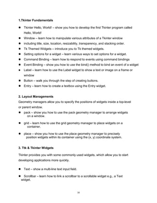 16
1.Tkinter Fundamentals
 Tkinter Hello, World! – show you how to develop the first Tkinter program called
Hello, World!
 Window – learn how to manipulate various attributes of a Tkinter window
 including title, size, location, resizability, transparency, and stacking order.
 Tk Themed Widgets – introduce you to Tk themed widgets.
 Setting options for a widget – learn various ways to set options for a widget.
 Command Binding – learn how to respond to events using command bindings
 Event Binding – show you how to use the bind() method to bind an event of a widget
 Label – learn how to use the Label widget to show a text or image on a frame or
window
 Button – walk you through the step of creating buttons.
 Entry – learn how to create a textbox using the Entry widget.
2. Layout Managements
Geometry managers allow you to specify the positions of widgets inside a top-level
or parent window.
 pack – show you how to use the pack geometry manager to arrange widgets
on a window.
 grid – learn how to use the grid geometry manager to place widgets on a
container.
 place – show you how to use the place geometry manager to precisely
position widgets within its container using the (x, y) coordinate system.
3. Ttk & Tkinter Widgets
Tkinter provides you with some commonly used widgets, which allow you to start
developing applications more quickly.
 Text – show a multi-line text input field.
 Scrollbar – learn how to link a scrollbar to a scrollable widget e.g., a Text
widget.
 