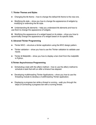 19
7. Tkinter Themes and Styles
 Changing the ttk theme – how to change the default ttk theme to the new one.
 Modifying ttk style – show you how to change the appearance of widgets by
modifying or extending the ttk style.
 Understanding ttk elements – help you understand ttk elements and how to
use them to change the appearance of widgets.
 Modifying the appearance of a widget based on its states – show you how to
dynamically change the appearance of a widget based on its specific state.
8. Advaned Tkinter Programming
 Tkinter MVC – structure a tkinter application using the MVC design pattern.
 Tkinter validation – show you how to use the Tkinter validation to validate user
inputs.
 Tkinter & Matplotlib – show you how to display a bar chart from the matplotlib
in Python.
9.Tkinter Asynchronous Programming
 Scheduling a task with the after() method – how to use the after() method to
schedule a task that will run after a timeout has elapsed.
 Developing multithreading Tkinter Applications – show you how to use the
threading module to develop a multithreading Tkinter application.
 Displaying a progress bar while a thread is running – walk you through the
steps of connecting a progress bar with a running thread.
 