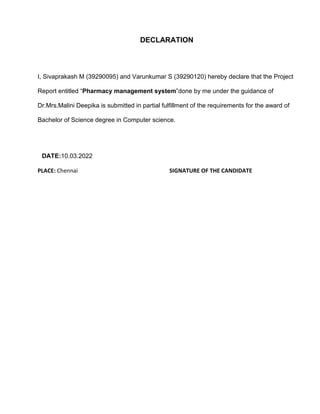 DECLARATION
I, Sivaprakash M (39290095) and Varunkumar S (39290120) hereby declare that the Project
Report entitled “Pharmacy management system”done by me under the guidance of
Dr.Mrs.Malini Deepika is submitted in partial fulfillment of the requirements for the award of
Bachelor of Science degree in Computer science.
DATE:10.03.2022
PLACE: Chennai SIGNATURE OF THE CANDIDATE
 