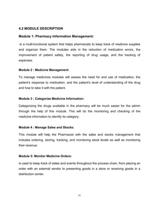 21
4.2 MODULE DESCRIPTION
Module 1: Pharmacy Information Management:
is a multi-functional system that helps pharmacists to keep track of medicine supplies
and organize them. The modules aids in the reduction of medication errors, the
improvement of patient safety, the reporting of drug usage, and the tracking of
expenses.
Module 2 : Medicine Management:
To manage medicines modules will assess the need for and use of medication, the
patient’s response to medication, and the patient’s level of understanding of the drug
and how to take it with the patient.
Module 3 : Categorize Medicine Information:
Categorizing the drugs available in the pharmacy will be much easier for the admin
through the help of this module. This will do the monitoring and checking of the
medicine information to identify its category.
Module 4 : Manage Sales and Stocks:
This module will help the Pharmacist with the sales and stocks management that
includes ordering, storing, tracking, and monitoring stock levels as well as monitoring
their revenue.
Module 5: Monitor Medicine Orders:
is used to keep track of dates and events throughout the process chain, from placing an
order with an external vendor to presenting goods in a store or receiving goods in a
distribution center.
 