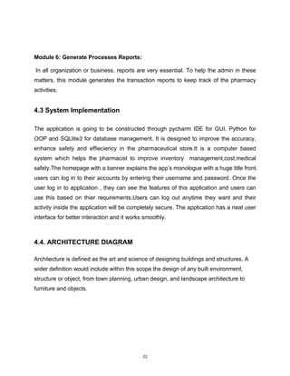 22
Module 6: Generate Processes Reports:
In all organization or business, reports are very essential. To help the admin in these
matters, this module generates the transaction reports to keep track of the pharmacy
activities.
4.3 System Implementation
The application is going to be constructed through pycharm IDE for GUI, Python for
OOP and SQLlite3 for database management. It is designed to improve the accuracy,
enhance safety and effieciency in the pharmaceutical store.It is a computer based
system which helps the pharmacist to improve inventory management,cost,medical
safety.The homepage with a banner explains the app’s monologue with a huge title front.
users can log in to their accounts by entering their username and password. Once the
user log in to application , they can see the features of this application and users can
use this based on thier requirements.Users can log out anytime they want and their
activity inside the application will be completely secure. The application has a neat user
interface for better interaction and it works smoothly.
4.4. ARCHITECTURE DIAGRAM
Architecture is defined as the art and science of designing buildings and structures. A
wider definition would include within this scope the design of any built environment,
structure or object, from town planning, urban design, and landscape architecture to
furniture and objects.
 