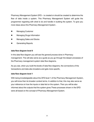 25
Pharmacy Management System DFD – is created or should be created to determine the
flow of data inside a system. This Pharmacy Management System will guide the
programmer regarding with what to do and handle in building the system. To give you
more ideas about this Pharmacy Management System .
 Managing Customer
 Managing Drugs Information
 Managing Sales and Stocks
 Generating Reports
data flow diagram level 0
In this data flow diagram you will see the general process done in Pharmacy
management. This will also serve as a guide as you go through the deeper processes of
the Pharmacy management system data flow diagrams.
As you see, when you build the levels of data flow diagrams, the connections of the
transactions and data also broadens and gets more specific.
data flow diagram level 1
With being knowledgeable about the DFD level 1 of the Pharmacy Management System,
you will know then its broaden context terms. In addition to that, this may also serve as
your reference on how the inputs or data fed on the system. Then you will be also
informed about the outputs that the system gives.These processes shown in the DFD
were all based on the concept of Pharmacy Management System.
 