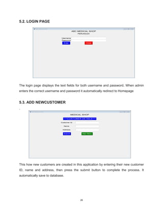 28
5.2. LOGIN PAGE
The login page displays the text fields for both username and password. When admin
enters the correct username and password it automatically redirect to Homepage
5.3. ADD NEWCUSTOMER
.
This how new customers are created in this application by entering their new customer
ID, name and address, then press the submit button to complete the process. It
automatically save to database.
 