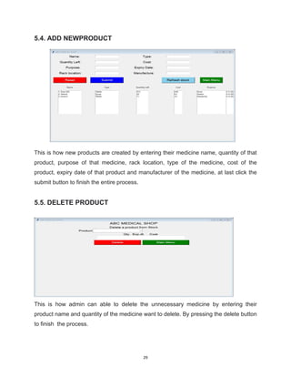 29
5.4. ADD NEWPRODUCT
This is how new products are created by entering their medicine name, quantity of that
product, purpose of that medicine, rack location, type of the medicine, cost of the
product, expiry date of that product and manufacturer of the medicine, at last click the
submit button to finish the entire process.
5.5. DELETE PRODUCT
This is how admin can able to delete the unnecessary medicine by entering their
product name and quantity of the medicine want to delete. By pressing the delete button
to finish the process.
 