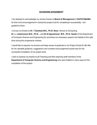 ACKNOWLEDGEMENT
I am pleased to acknowledge my sincere thanks to Board of Management of SATHYABAMA
for their kind encouragement in doing this project and for completing it successfully. I am
grateful to them.
I convey my thanks to Dr. T.Sasikala M.E., Ph.D, Dean, School of Computing
Dr. L. Lakshmanan M.E., Ph.D. , and Dr.S.Vigneshwari M.E., Ph.D. Heads of the Department
of Computer Science and Engineering for providing me necessary support and details at the right
time during the progressive reviews.
I would like to express my sincere and deep sense of gratitude to my Project Guide Dr./Mr./Ms
for his valuable guidance, suggestions and constant encouragement paved way for the
successful completion of my project work.
I wish to express my thanks to all Teaching and Non-teaching staff members of the
Department of Computer Science and Engineering who were helpful in many ways for the
completion of the project.
 