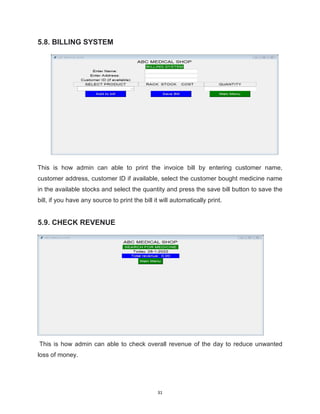 31
5.8. BILLING SYSTEM
This is how admin can able to print the invoice bill by entering customer name,
customer address, customer ID if available, select the customer bought medicine name
in the available stocks and select the quantity and press the save bill button to save the
bill, if you have any source to print the bill it will automatically print.
5.9. CHECK REVENUE
This is how admin can able to check overall revenue of the day to reduce unwanted
loss of money.
 