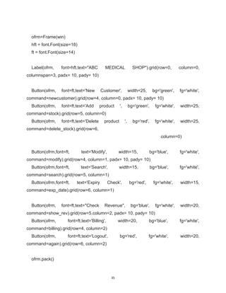 35
ofrm=Frame(win)
hft = font.Font(size=18)
ft = font.Font(size=14)
Label(ofrm, font=hft,text="ABC MEDICAL SHOP").grid(row=0, column=0,
columnspan=3, padx= 10, pady= 10)
Button(ofrm, font=ft,text='New Customer', width=25, bg='green', fg='white',
command=newcustomer).grid(row=4, column=0, padx= 10, pady= 10)
Button(ofrm, font=ft,text='Add product ', bg='green', fg='white', width=25,
command=stock).grid(row=5, column=0)
Button(ofrm, font=ft,text='Delete product ', bg='red', fg='white', width=25,
command=delete_stock).grid(row=6,
column=0)
Button(ofrm,font=ft, text='Modify', width=15, bg='blue', fg='white',
command=modify).grid(row=4, column=1, padx= 10, pady= 10)
Button(ofrm,font=ft, text='Search', width=15, bg='blue', fg='white',
command=search).grid(row=5, column=1)
Button(ofrm,font=ft, text='Expiry Check', bg='red', fg='white', width=15,
command=exp_date).grid(row=6, column=1)
Button(ofrm, font=ft,text="Check Revenue", bg='blue', fg='white', width=20,
command=show_rev).grid(row=5,column=2, padx= 10, pady= 10)
Button(ofrm, font=ft,text='Billing', width=20, bg='blue', fg='white',
command=billing).grid(row=4, column=2)
Button(ofrm, font=ft,text='Logout', bg='red', fg='white', width=20,
command=again).grid(row=6, column=2)
ofrm.pack()
 