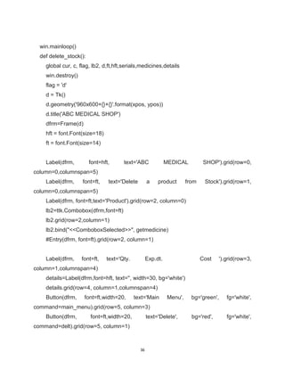 36
win.mainloop()
def delete_stock():
global cur, c, flag, lb2, d,ft,hft,serials,medicines,details
win.destroy()
flag = 'd'
d = Tk()
d.geometry('960x600+{}+{}'.format(xpos, ypos))
d.title('ABC MEDICAL SHOP')
dfrm=Frame(d)
hft = font.Font(size=18)
ft = font.Font(size=14)
Label(dfrm, font=hft, text='ABC MEDICAL SHOP').grid(row=0,
column=0,columnspan=5)
Label(dfrm, font=ft, text='Delete a product from Stock').grid(row=1,
column=0,columnspan=5)
Label(dfrm, font=ft,text='Product').grid(row=2, column=0)
lb2=ttk.Combobox(dfrm,font=ft)
lb2.grid(row=2,column=1)
lb2.bind("<<ComboboxSelected>>", getmedicine)
#Entry(dfrm, font=ft).grid(row=2, column=1)
Label(dfrm, font=ft, text='Qty. Exp.dt. Cost ').grid(row=3,
column=1,columnspan=4)
details=Label(dfrm,font=hft, text='', width=30, bg='white')
details.grid(row=4, column=1,columnspan=4)
Button(dfrm, font=ft,width=20, text='Main Menu', bg='green', fg='white',
command=main_menu).grid(row=5, column=3)
Button(dfrm, font=ft,width=20, text='Delete', bg='red', fg='white',
command=delt).grid(row=5, column=1)
 