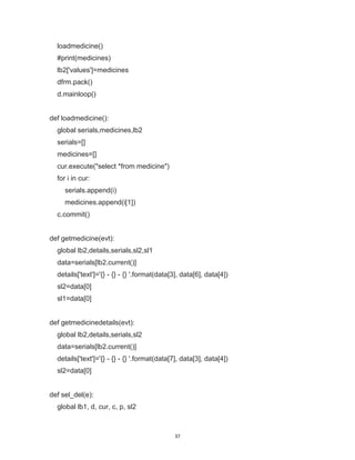 37
loadmedicine()
#print(medicines)
lb2['values']=medicines
dfrm.pack()
d.mainloop()
def loadmedicine():
global serials,medicines,lb2
serials=[]
medicines=[]
cur.execute("select *from medicine")
for i in cur:
serials.append(i)
medicines.append(i[1])
c.commit()
def getmedicine(evt):
global lb2,details,serials,sl2,sl1
data=serials[lb2.current()]
details['text']='{} - {} - {} '.format(data[3], data[6], data[4])
sl2=data[0]
sl1=data[0]
def getmedicinedetails(evt):
global lb2,details,serials,sl2
data=serials[lb2.current()]
details['text']='{} - {} - {} '.format(data[7], data[3], data[4])
sl2=data[0]
def sel_del(e):
global lb1, d, cur, c, p, sl2
 
