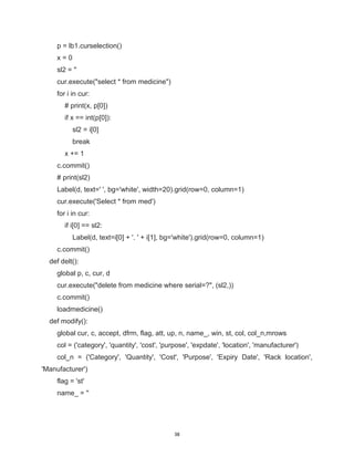38
p = lb1.curselection()
x = 0
sl2 = ''
cur.execute("select * from medicine")
for i in cur:
# print(x, p[0])
if x == int(p[0]):
sl2 = i[0]
break
x += 1
c.commit()
# print(sl2)
Label(d, text=' ', bg='white', width=20).grid(row=0, column=1)
cur.execute('Select * from med')
for i in cur:
if i[0] == sl2:
Label(d, text=i[0] + '. ' + i[1], bg='white').grid(row=0, column=1)
c.commit()
def delt():
global p, c, cur, d
cur.execute("delete from medicine where serial=?", (sl2,))
c.commit()
loadmedicine()
def modify():
global cur, c, accept, dfrm, flag, att, up, n, name_, win, st, col, col_n,mrows
col = ('category', 'quantity', 'cost', 'purpose', 'expdate', 'location', 'manufacturer')
col_n = ('Category', 'Quantity', 'Cost', 'Purpose', 'Expiry Date', 'Rack location',
'Manufacturer')
flag = 'st'
name_ = ''
 