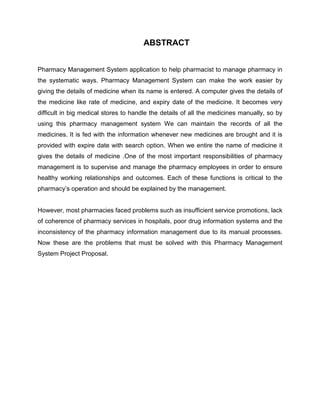 ABSTRACT
Pharmacy Management System application to help pharmacist to manage pharmacy in
the systematic ways. Pharmacy Management System can make the work easier by
giving the details of medicine when its name is entered. A computer gives the details of
the medicine like rate of medicine, and expiry date of the medicine. It becomes very
difficult in big medical stores to handle the details of all the medicines manually, so by
using this pharmacy management system We can maintain the records of all the
medicines. It is fed with the information whenever new medicines are brought and it is
provided with expire date with search option. When we entire the name of medicine it
gives the details of medicine .One of the most important responsibilities of pharmacy
management is to supervise and manage the pharmacy employees in order to ensure
healthy working relationships and outcomes. Each of these functions is critical to the
pharmacy’s operation and should be explained by the management.
However, most pharmacies faced problems such as insufficient service promotions, lack
of coherence of pharmacy services in hospitals, poor drug information systems and the
inconsistency of the pharmacy information management due to its manual processes.
Now these are the problems that must be solved with this Pharmacy Management
System Project Proposal.
 