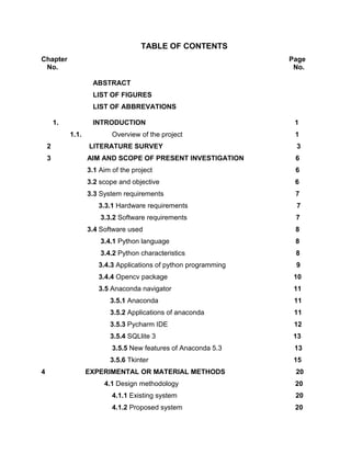 TABLE OF CONTENTS
Chapter Page
No. No.
ABSTRACT
LIST OF FIGURES
LIST OF ABBREVATIONS
1. INTRODUCTION 1
1.1. Overview of the project 1
2 LITERATURE SURVEY 3
3 AIM AND SCOPE OF PRESENT INVESTIGATION 6
3.1 Aim of the project 6
3.2 scope and objective 6
3.3 System requirements 7
3.3.1 Hardware requirements 7
3.3.2 Software requirements 7
3.4 Software used 8
3.4.1 Python language 8
3.4.2 Python characteristics 8
3.4.3 Applications of python programming 9
3.4.4 Opencv package 10
3.5 Anaconda navigator 11
3.5.1 Anaconda 11
3.5.2 Applications of anaconda 11
3.5.3 Pycharm IDE 12
3.5.4 SQLlite 3 13
3.5.5 New features of Anaconda 5.3 13
3.5.6 Tkinter 15
4 EXPERIMENTAL OR MATERIAL METHODS 20
4.1 Design methodology 20
4.1.1 Existing system 20
4.1.2 Proposed system 20
 