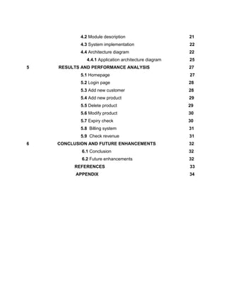 4.2 Module description 21
4.3 System implementation 22
4.4 Architecture diagram 22
4.4.1 Application architecture diagram 25
5 RESULTS AND PERFORMANCE ANALYSIS 27
5.1 Homepage 27
5.2 Login page 28
5.3 Add new customer 28
5.4 Add new product 29
5.5 Delete product 29
5.6 Modify product 30
5.7 Expiry check 30
5.8 Billing system 31
5.9 Check revenue 31
6 CONCLUSION AND FUTURE ENHANCEMENTS 32
6.1 Conclusion 32
6.2 Future enhancements 32
REFERENCES 33
APPENDIX 34
 